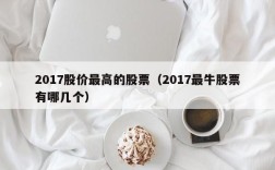 2017股价最高的股票（2017最牛股票有哪几个）