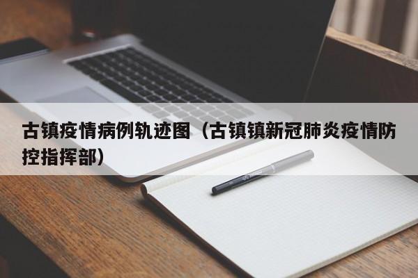 古镇疫情病例轨迹图（古镇镇新冠肺炎疫情防控指挥部）-图1