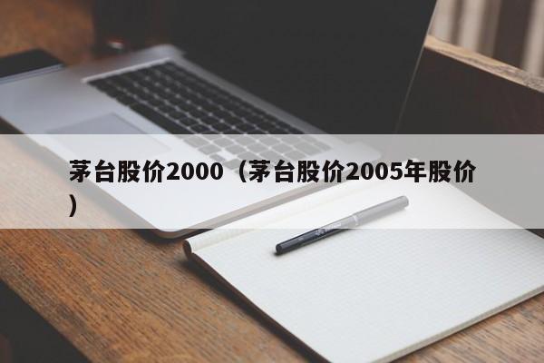 茅台股价2000（茅台股价2005年股价）-图1