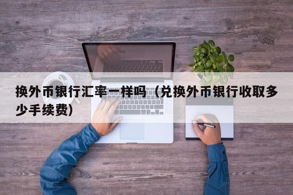 换外币银行汇率一样吗（兑换外币银行收取多少手续费）-图1