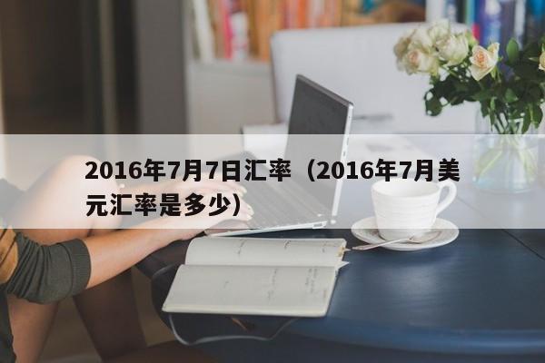 2016年7月7日汇率（2016年7月美元汇率是多少）-图1