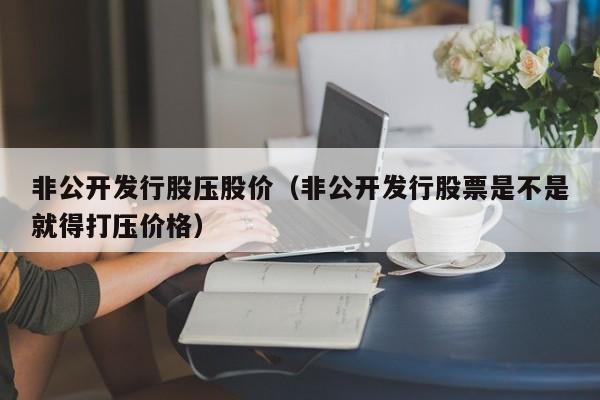 非公开发行股压股价（非公开发行股票是不是就得打压价格）-图1