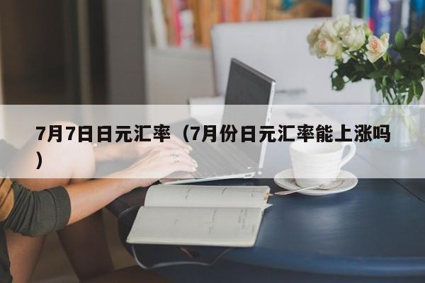 7月7日日元汇率（7月份日元汇率能上涨吗）-图1