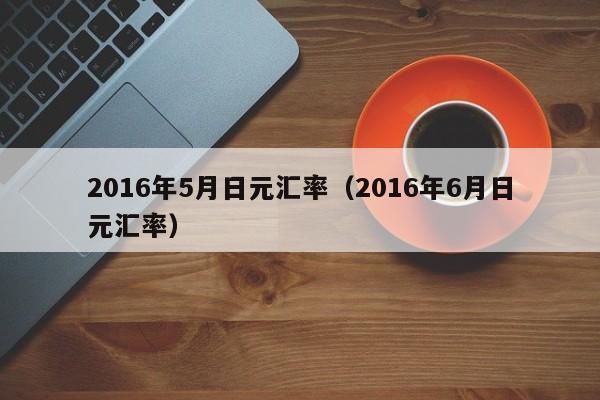 2016年5月日元汇率（2016年6月日元汇率）-图1