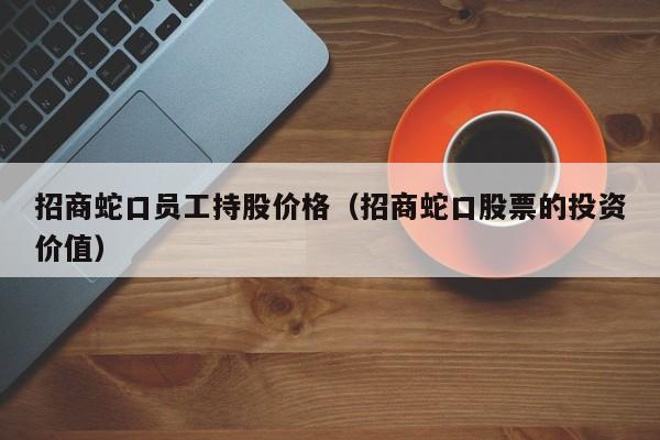 招商蛇口员工持股价格（招商蛇口股票的投资价值）-图1