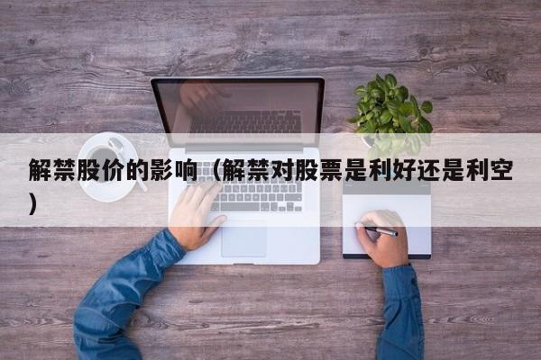 解禁股价的影响（解禁对股票是利好还是利空）-图1