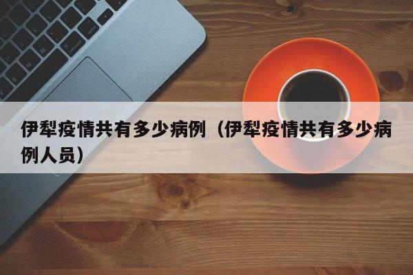 伊犁疫情共有多少病例（伊犁疫情共有多少病例人员）-图1
