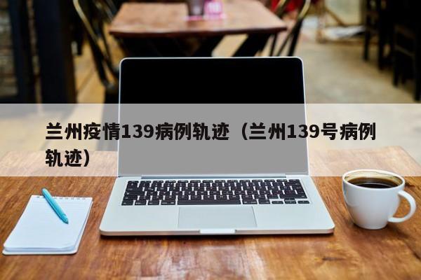 兰州疫情139病例轨迹(兰州139号病例轨迹)-图1 兰州疫情139病例轨迹(兰州139号病例轨迹)-图1