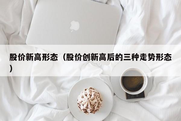 股价新高形态(股价创新高后的三种走势形态)-图1 股价新高形态(股价创新高后的三种走势形态)-图1