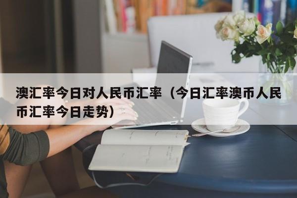 澳汇率今日对人民币汇率（今日汇率澳币人民币汇率今日走势）-图1
