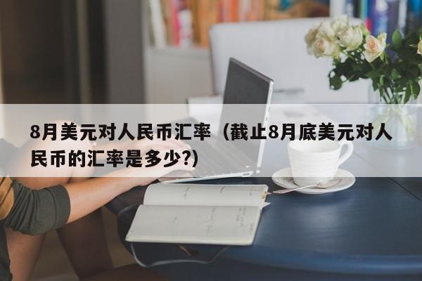 8月美元对人民币汇率（截止8月底美元对人民币的汇率是多少?）-图1