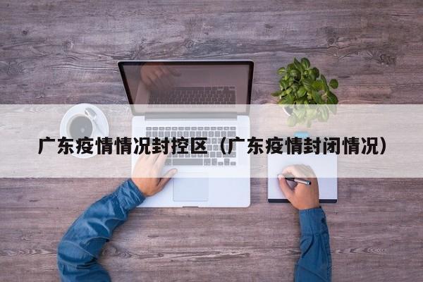 广东疫情情况封控区(广东疫情封闭情况)-图1 广东疫情情况封控区(广东疫情封闭情况)-图1