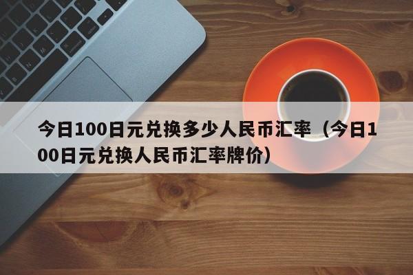今日100日元兑换多少人民币汇率（今日100日元兑换人民币汇率牌价）-图1