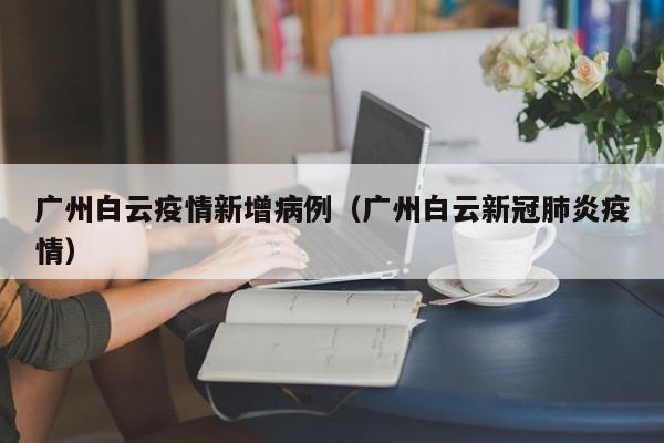 广州白云疫情新增病例（广州白云新冠肺炎疫情）-图1