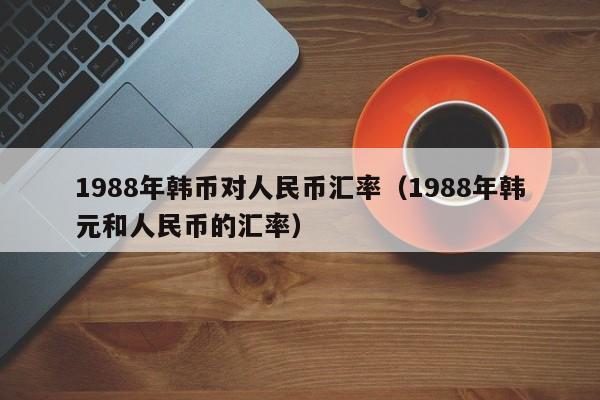 1988年韩币对人民币汇率(1988年韩元和人民币的汇率)-图1 1988年韩币对人民币汇率(1988年韩元和人民币的汇率)-图1