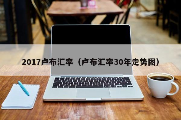 2017卢布汇率（卢布汇率30年走势图）-图1
