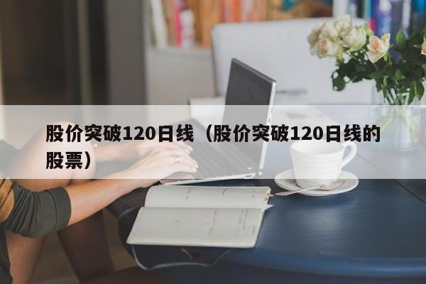 股价突破120日线(股价突破120日线的股票)-图1 股价突破120日线(股价突破120日线的股票)-图1