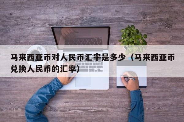 马来西亚币对人民币汇率是多少（马来西亚币兑换人民币的汇率）-图1