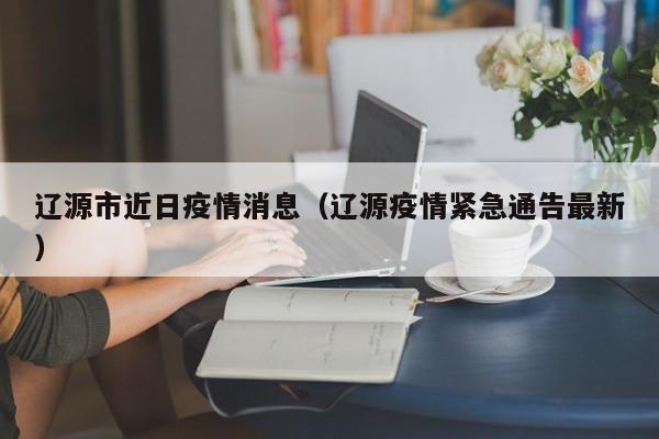 辽源市近日疫情消息（辽源疫情紧急通告最新）-图1