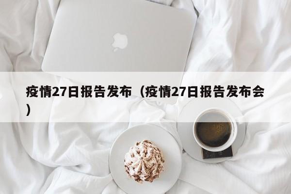 疫情27日报告发布(疫情27日报告发布会)-图1 疫情27日报告发布(疫情27日报告发布会)-图1