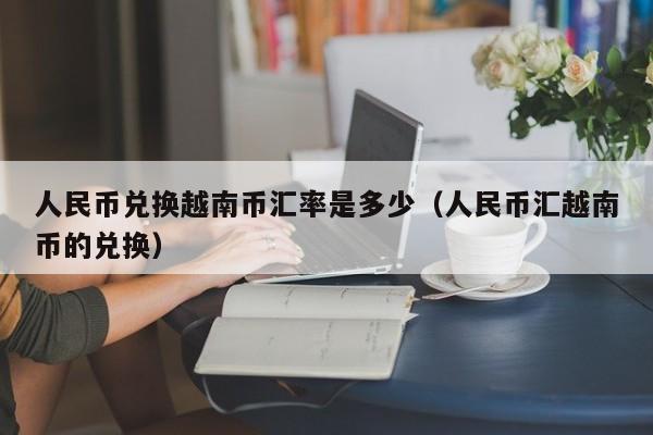 人民币兑换越南币汇率是多少（人民币汇越南币的兑换）-图1