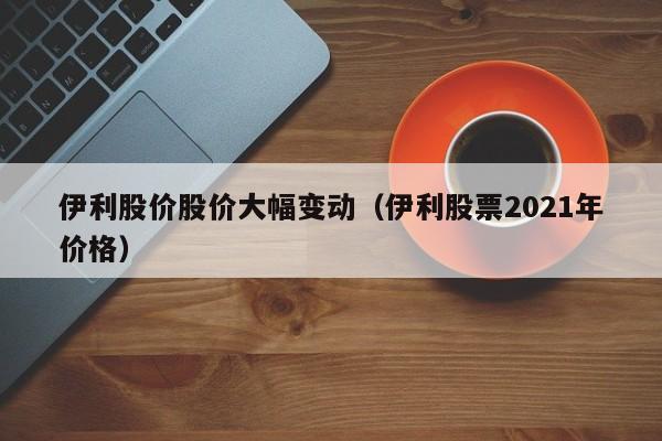 伊利股价股价大幅变动(伊利股票2021年价格)-图1 伊利股价股价大幅变动(伊利股票2021年价格)-图1