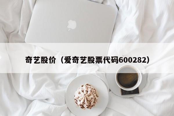 奇艺股价（爱奇艺股票代码600282）-图1