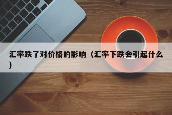 汇率跌了对价格的影响(汇率下跌会引起什么)-图1 汇率跌了对价格的影响(汇率下跌会引起什么)-图1