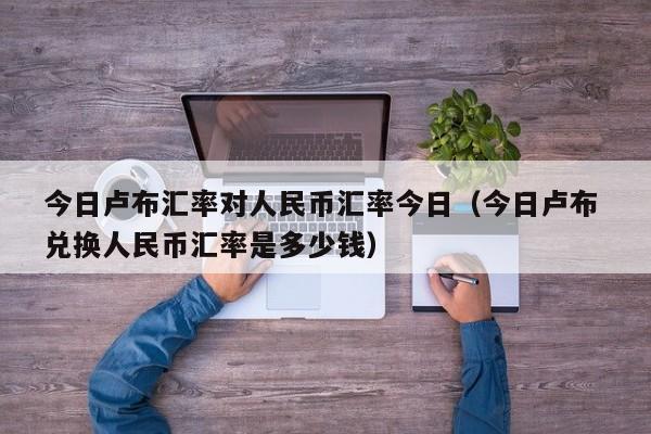 今日卢布汇率对人民币汇率今日（今日卢布 兑换人民币汇率是多少钱）-图1