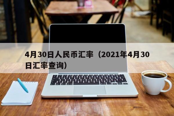 4月30日人民币汇率(2021年4月30日汇率查询)-图1 4月30日人民币汇率(2021年4月30日汇率查询)-图1