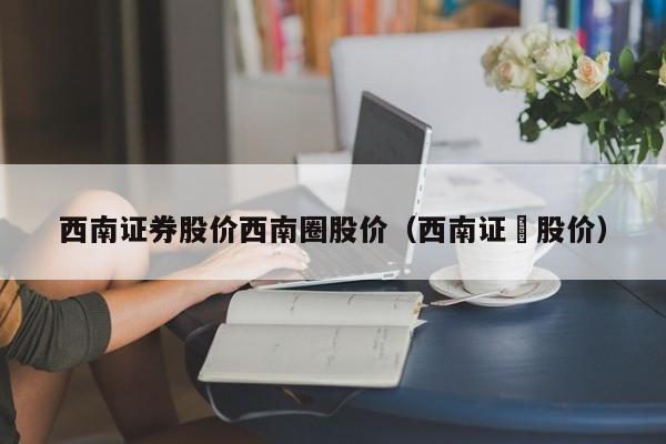 西南证券股价西南圈股价（西南证劵股价）-图1