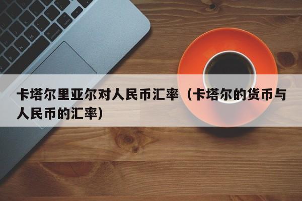 卡塔尔里亚尔对人民币汇率（卡塔尔的货币与人民币的汇率）-图1