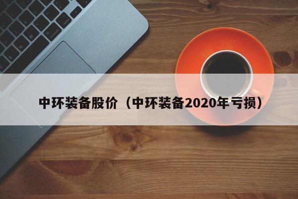 中环装备股价(中环装备2020年亏损)-图1 中环装备股价(中环装备2020年亏损)-图1