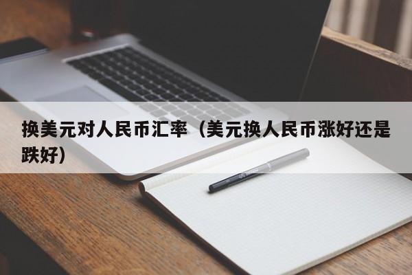 换美元对人民币汇率（美元换人民币涨好还是跌好）-图1