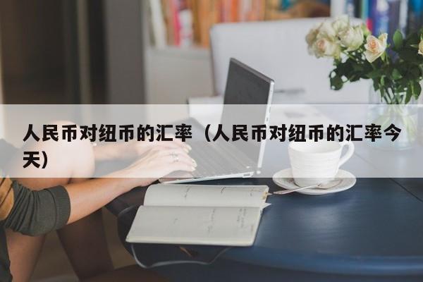 人民币对纽币的汇率（人民币对纽币的汇率今天）-图1
