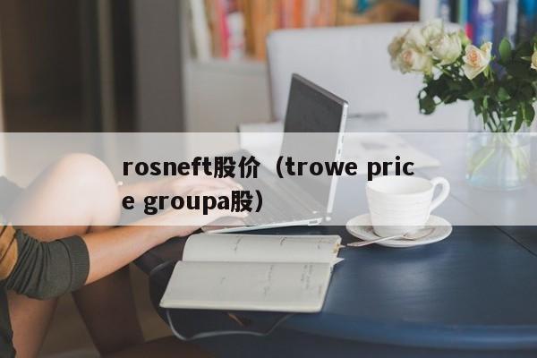 rosneft股价(trowe price groupa股)-图1 rosneft股价(trowe price groupa股)-图1