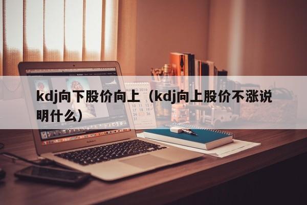kdj向下股价向上(kdj向上股价不涨说明什么)-图1 kdj向下股价向上(kdj向上股价不涨说明什么)-图1