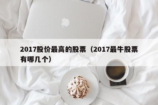 2017股价最高的股票(2017最牛股票有哪几个)-图1 2017股价最高的股票(2017最牛股票有哪几个)-图1
