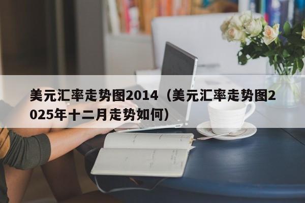 美元汇率走势图2014(美元汇率走势图2025年十二月走势如何)-图1 美元汇率走势图2014(美元汇率走势图2025年十二月走势如何)-图1