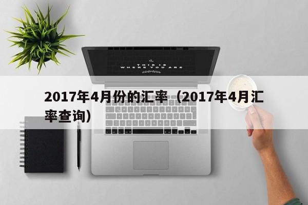 2017年4月份的汇率(2017年4月汇率查询)-图1 2017年4月份的汇率(2017年4月汇率查询)-图1