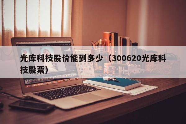 光库科技股价能到多少（300620光库科技股票）-图1