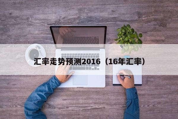 汇率走势预测2016(16年汇率)-图1 汇率走势预测2016(16年汇率)-图1