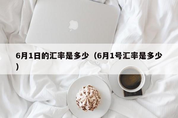 6月1日的汇率是多少（6月1号汇率是多少）-图1