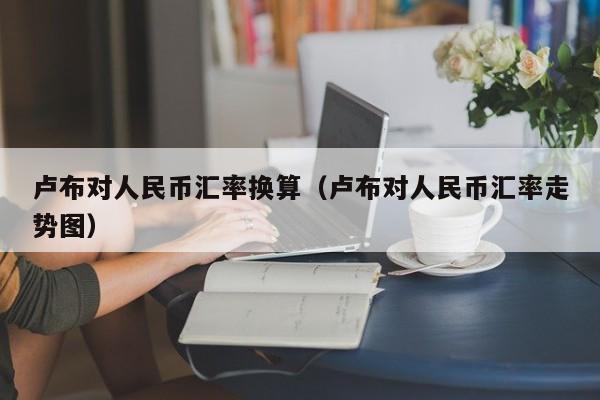 卢布对人民币汇率换算(卢布对人民币汇率走势图)-图1 卢布对人民币汇率换算(卢布对人民币汇率走势图)-图1