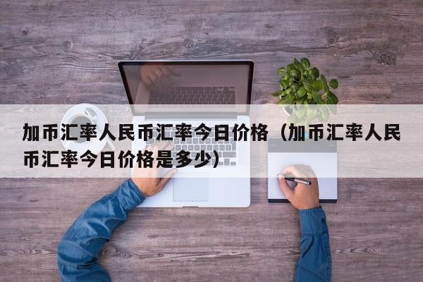 加币汇率人民币汇率今日价格（加币汇率人民币汇率今日价格是多少）-图1