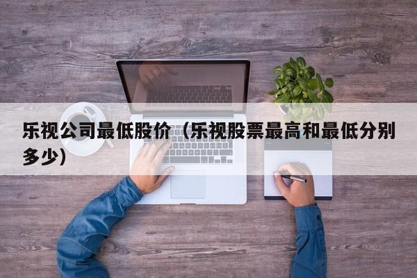 乐视公司最低股价(乐视股票最高和最低分别多少)-图1 乐视公司最低股价(乐视股票最高和最低分别多少)-图1