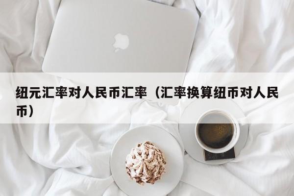 纽元汇率对人民币汇率（汇率换算纽币对人民币）-图1