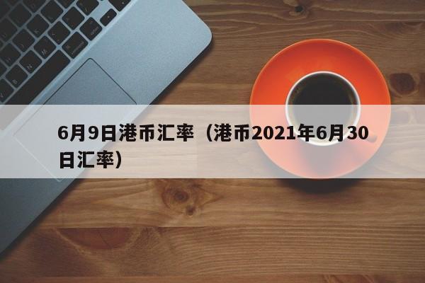 6月9日港币汇率（港币2021年6月30日汇率）-图1