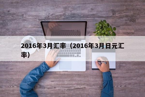 2016年3月汇率（2016年3月日元汇率）-图1