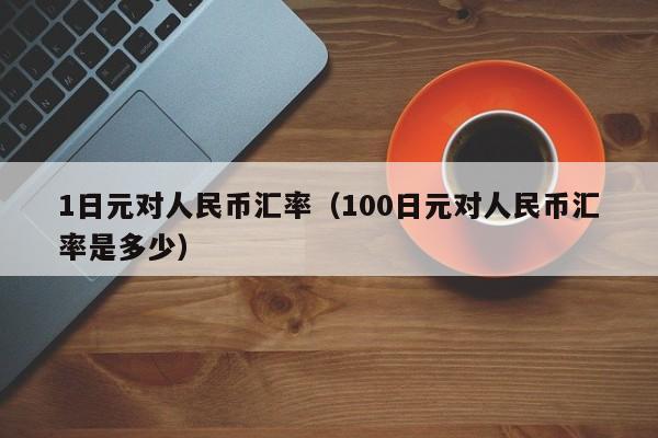 1日元对人民币汇率（100日元对人民币汇率是多少）-图1